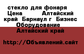 стекло для фонаря  › Цена ­ 500 - Алтайский край, Барнаул г. Бизнес » Оборудование   . Алтайский край